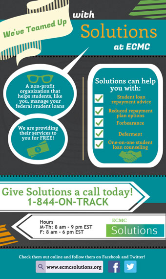 We've teamed up with Solutions at ECMC, a non-profit organization that helps students, like you, manage your federal student loans. We are providing their services to you for FREE! Solutions can help you with student loan repayment advice, reduced repayment plan options, forbearance, deferment, and one-on-one student loan counseling. Give Solutions a call today! 1-844-on-track. Hours: Monday through Thursday from 8 AM to 9 PM eastern time, Friday from 8 AM to 6 PM eastern time. Check them out online and follow them on Facebook and Twitter!